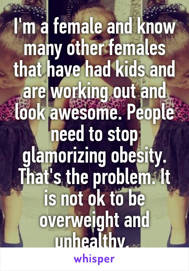 I'm a female and know many other females that have had kids and are working out and look awesome. People need to stop glamorizing obesity. That's the problem. It is not ok to be overweight and unhealthy. 