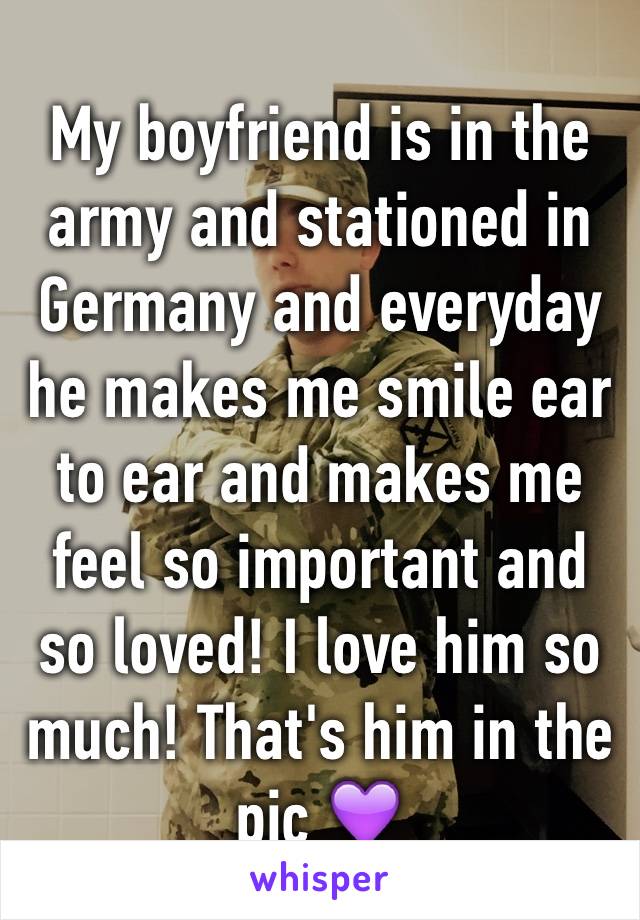 My boyfriend is in the army and stationed in Germany and everyday he makes me smile ear to ear and makes me feel so important and so loved! I love him so much! That's him in the pic 💜 