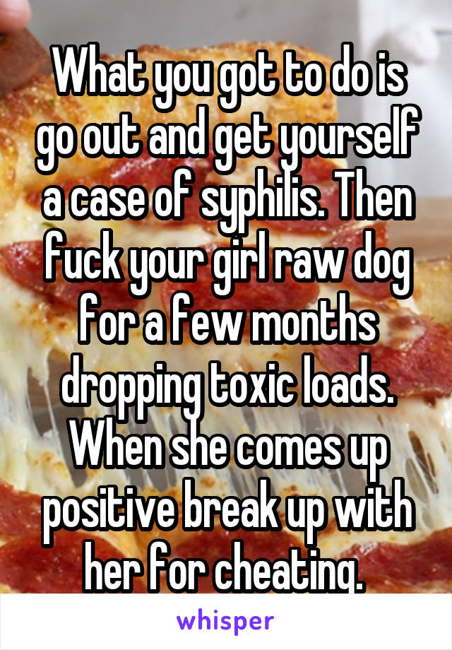 What you got to do is go out and get yourself a case of syphilis. Then fuck your girl raw dog for a few months dropping toxic loads. When she comes up positive break up with her for cheating. 