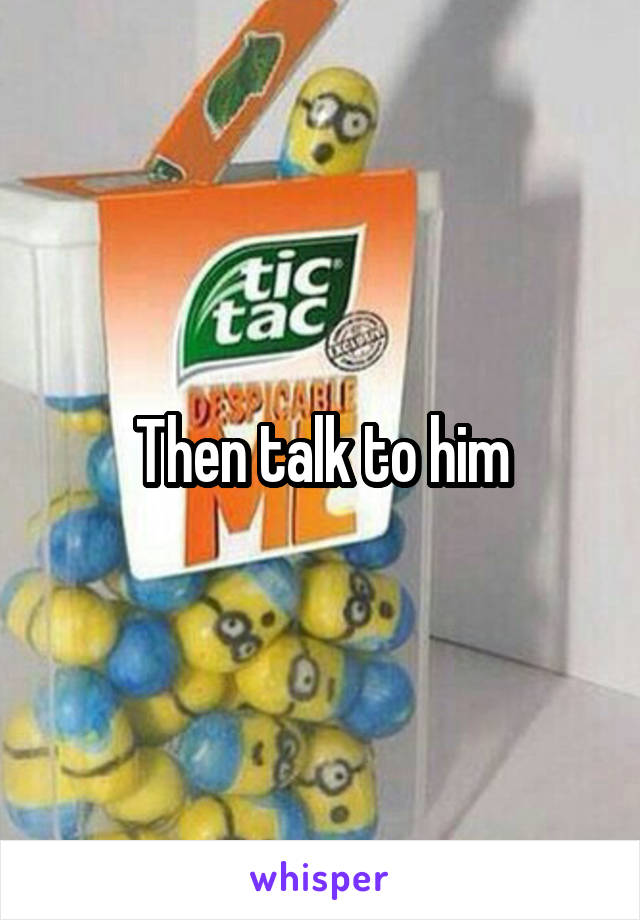 Then talk to him