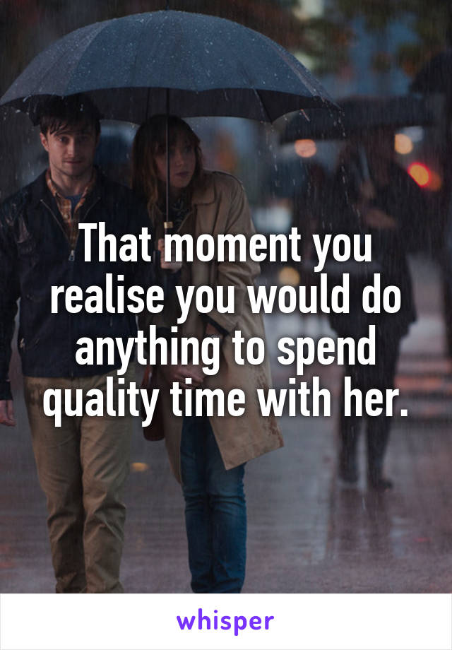 That moment you realise you would do anything to spend quality time with her.