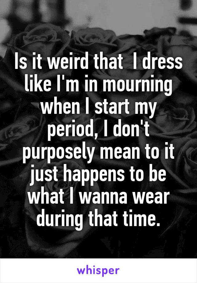 Is it weird that  I dress like I'm in mourning when I start my period, I don't purposely mean to it just happens to be what I wanna wear during that time.