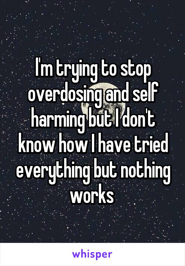 I'm trying to stop overdosing and self harming but I don't know how I have tried everything but nothing works 