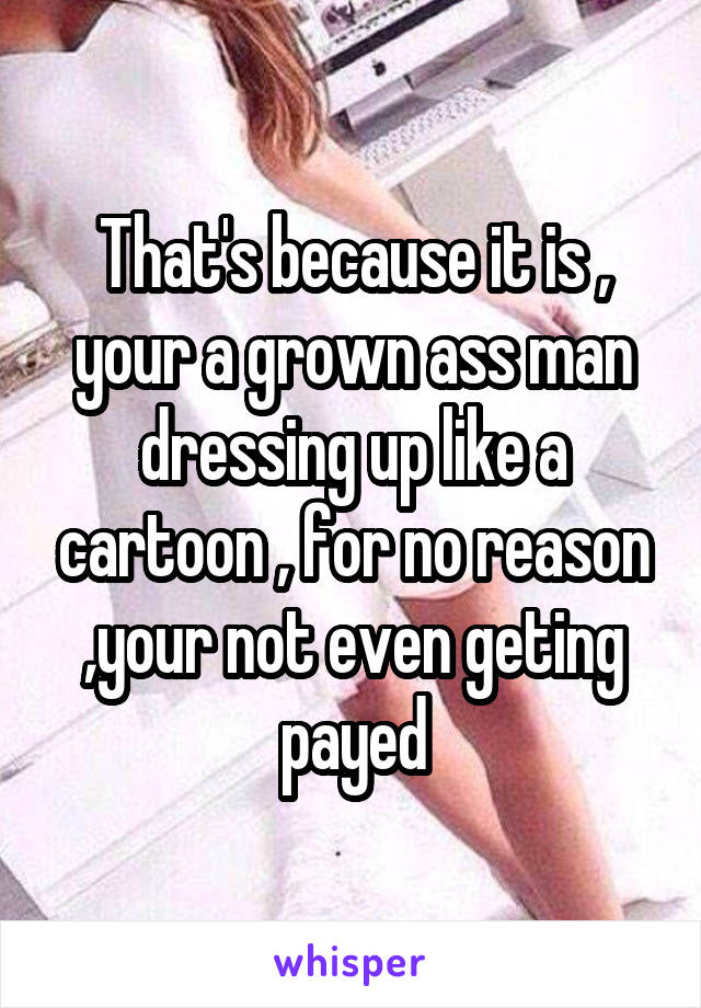 That's because it is , your a grown ass man dressing up like a cartoon , for no reason ,your not even geting payed