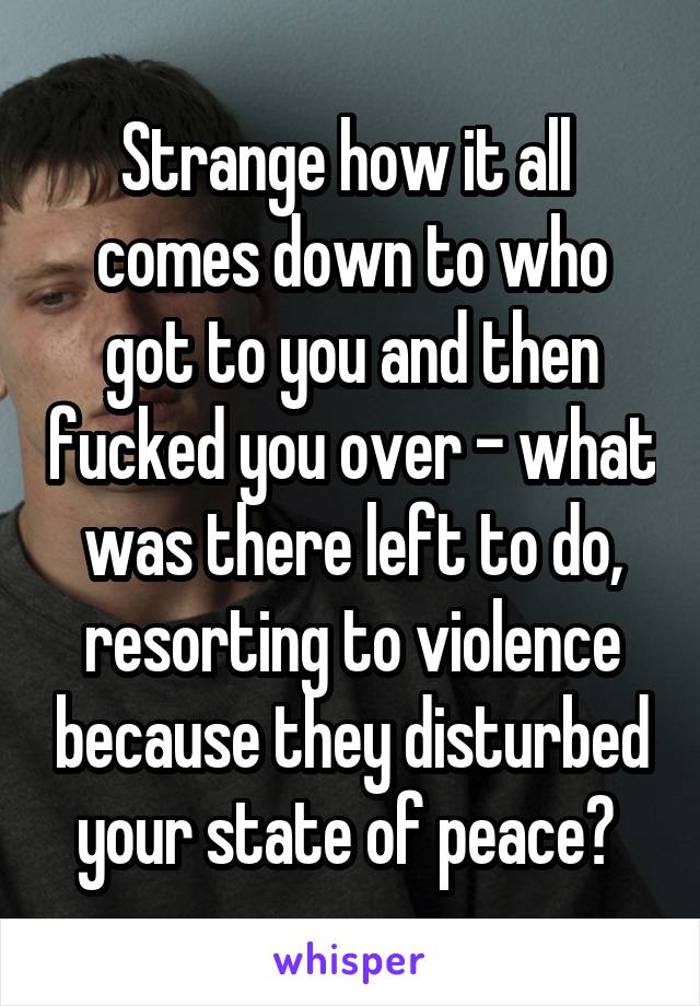 Strange how it all 
comes down to who got to you and then fucked you over - what was there left to do, resorting to violence because they disturbed your state of peace? 