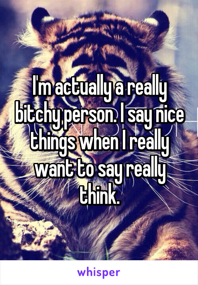 I'm actually a really bitchy person. I say nice things when I really want to say really think.