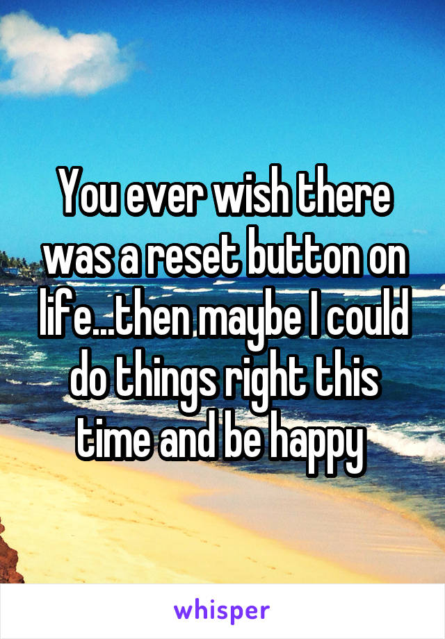 You ever wish there was a reset button on life...then maybe I could do things right this time and be happy 