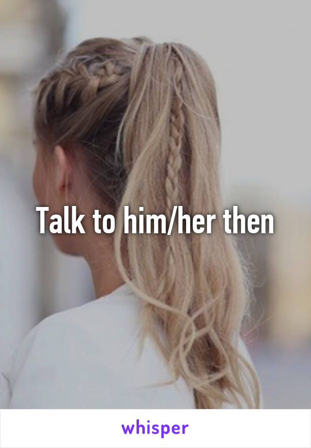 Talk to him/her then