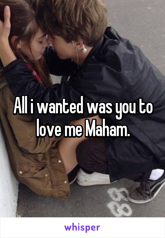 All i wanted was you to love me Maham.