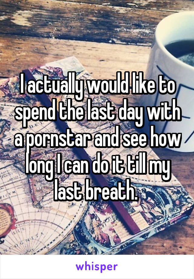 I actually would like to spend the last day with a pornstar and see how long I can do it till my last breath. 