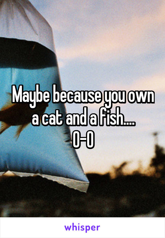 Maybe because you own a cat and a fish....
0-0