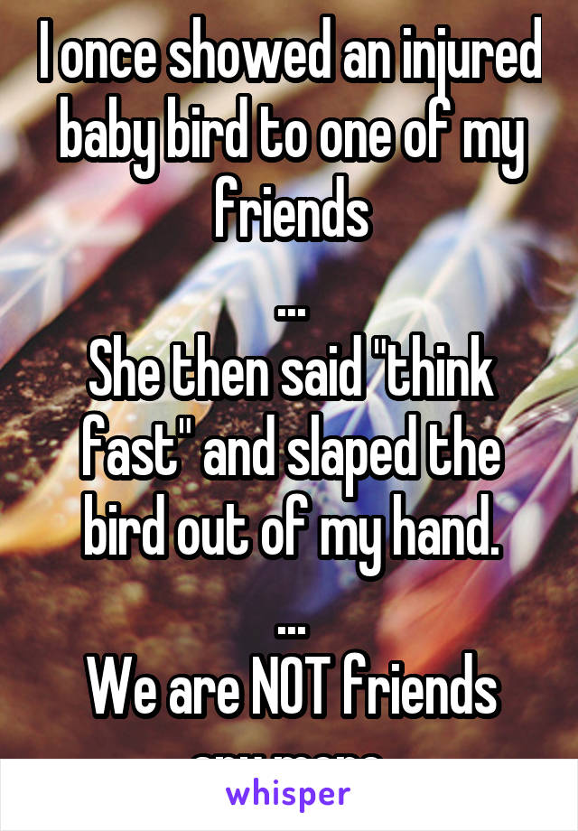 I once showed an injured baby bird to one of my friends
...
She then said "think fast" and slaped the bird out of my hand.
...
We are NOT friends any more.