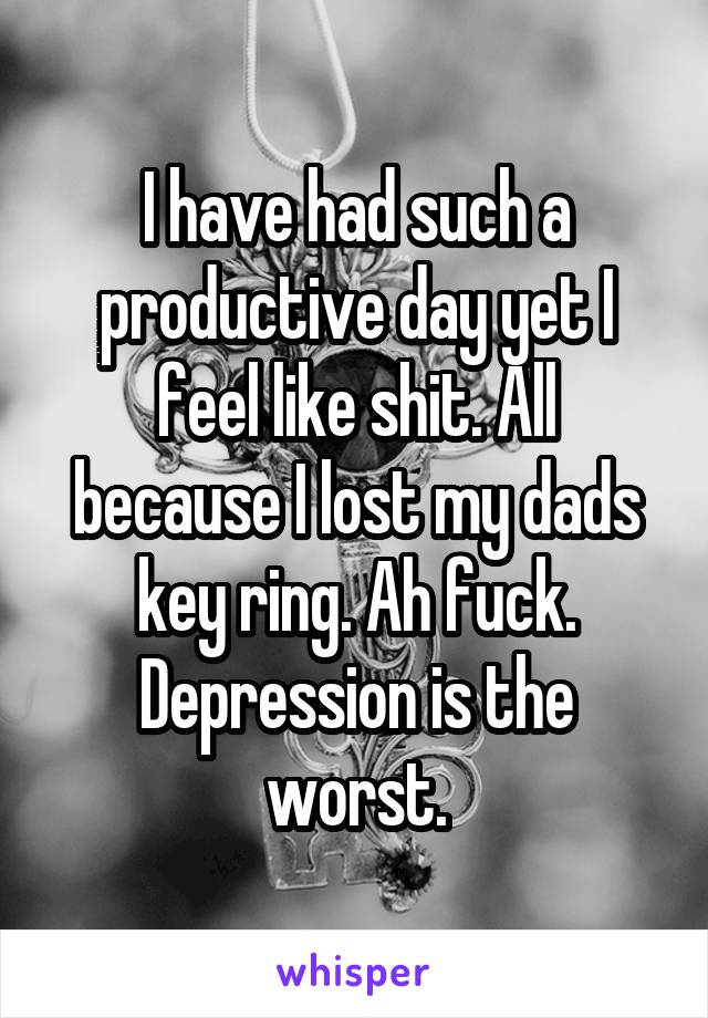 I have had such a productive day yet I feel like shit. All because I lost my dads key ring. Ah fuck. Depression is the worst.