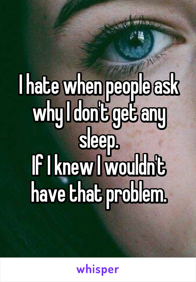 I hate when people ask why I don't get any sleep.
If I knew I wouldn't have that problem.