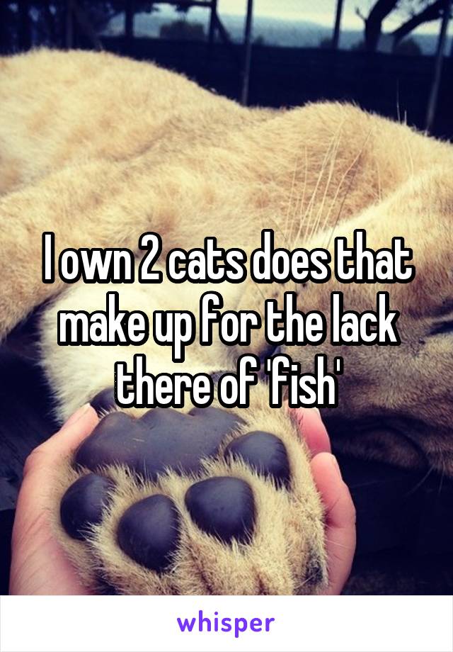 I own 2 cats does that make up for the lack there of 'fish'