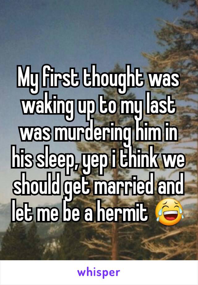 My first thought was waking up to my last was murdering him in his sleep, yep i think we should get married and let me be a hermit 😂