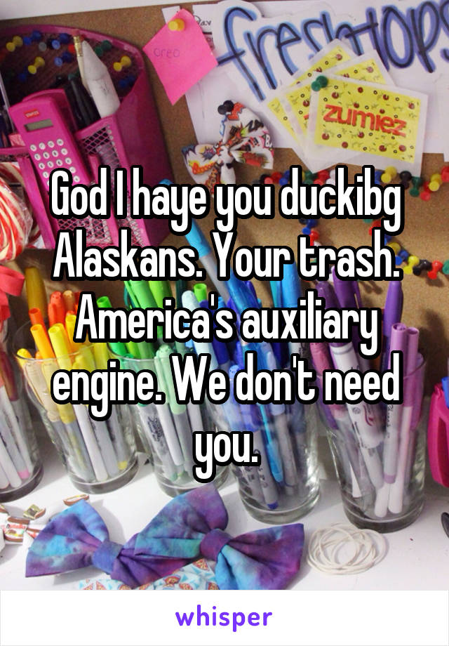 God I haye you duckibg Alaskans. Your trash. America's auxiliary engine. We don't need you.