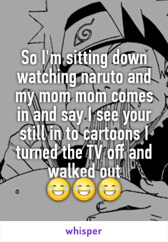 So I'm sitting down watching naruto and my mom mom comes in and say I see your still in to cartoons I turned the TV off and walked out 😂😂😂