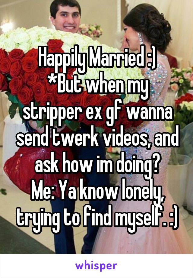 Happily Married :)
*But when my stripper ex gf wanna send twerk videos, and ask how im doing?
Me: Ya know lonely, trying to find myself. :)