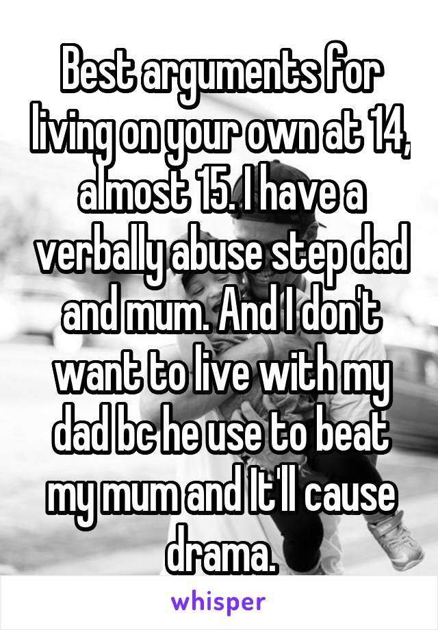 Best arguments for living on your own at 14, almost 15. I have a verbally abuse step dad and mum. And I don't want to live with my dad bc he use to beat my mum and It'll cause drama.