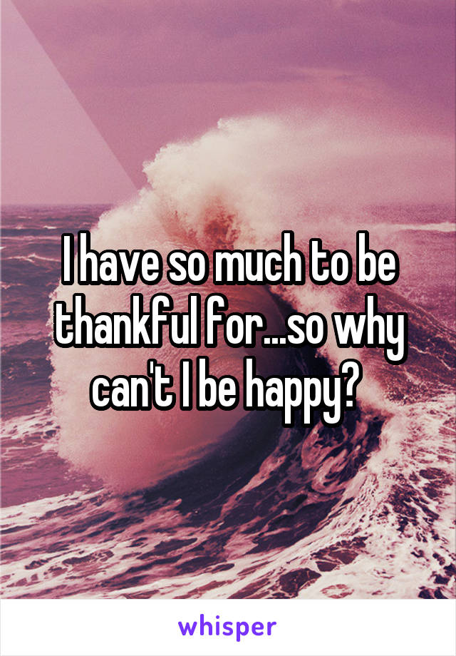 I have so much to be thankful for...so why can't I be happy? 