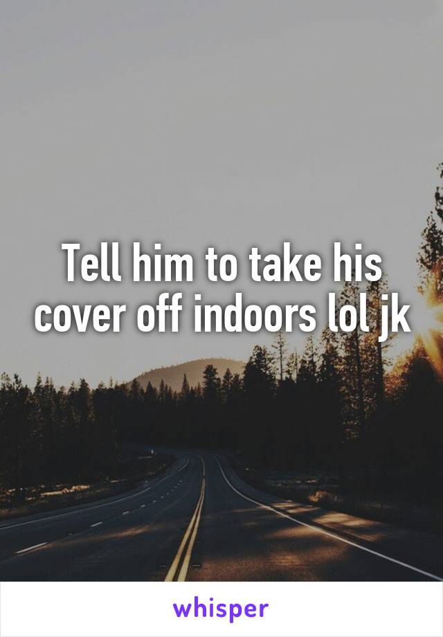 Tell him to take his cover off indoors lol jk 