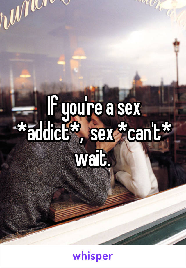 If you're a sex *addict*,  sex *can't* wait. 