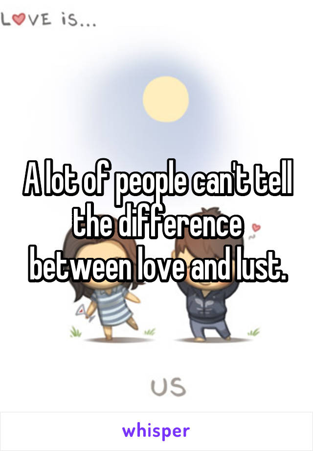 A lot of people can't tell the difference between love and lust.