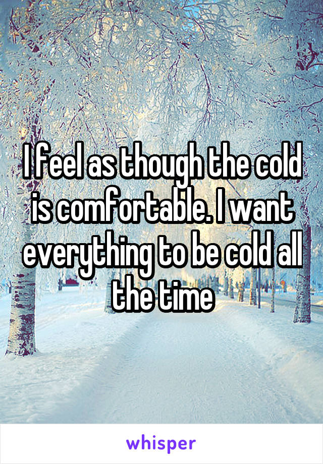 I feel as though the cold is comfortable. I want everything to be cold all the time