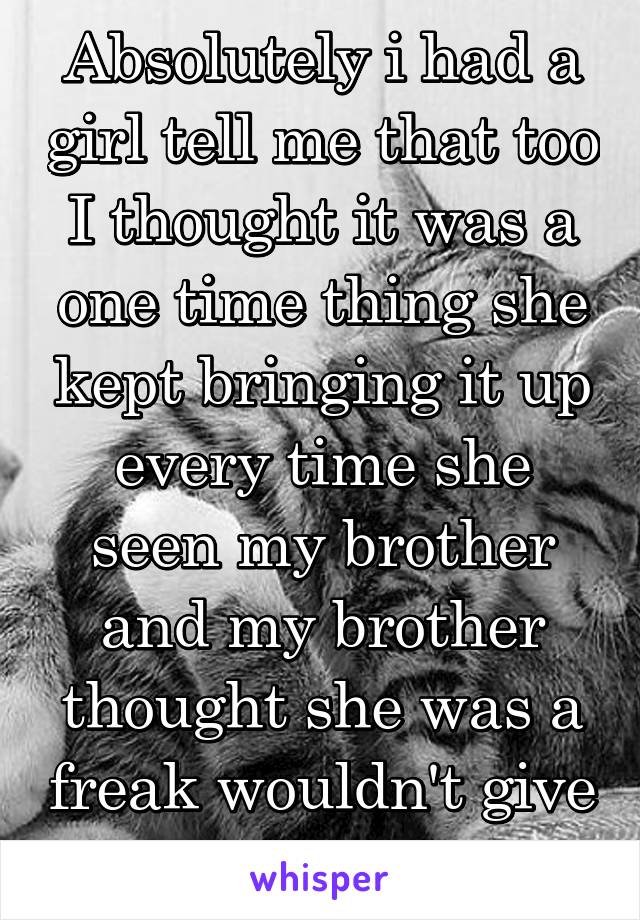 Absolutely i had a girl tell me that too I thought it was a one time thing she kept bringing it up every time she seen my brother and my brother thought she was a freak wouldn't give her time of day 