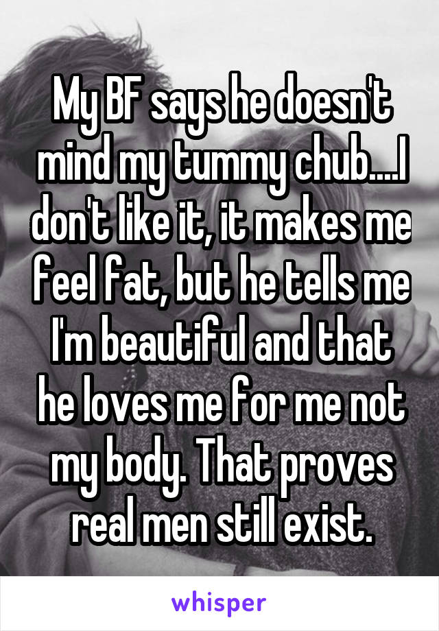 My BF says he doesn't mind my tummy chub....I don't like it, it makes me feel fat, but he tells me I'm beautiful and that he loves me for me not my body. That proves real men still exist.