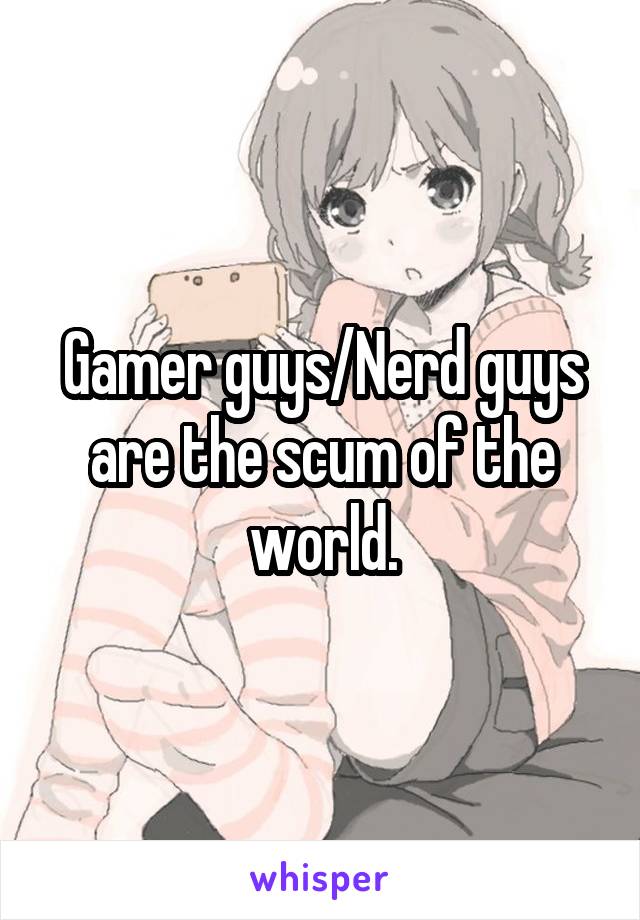 Gamer guys/Nerd guys are the scum of the world.