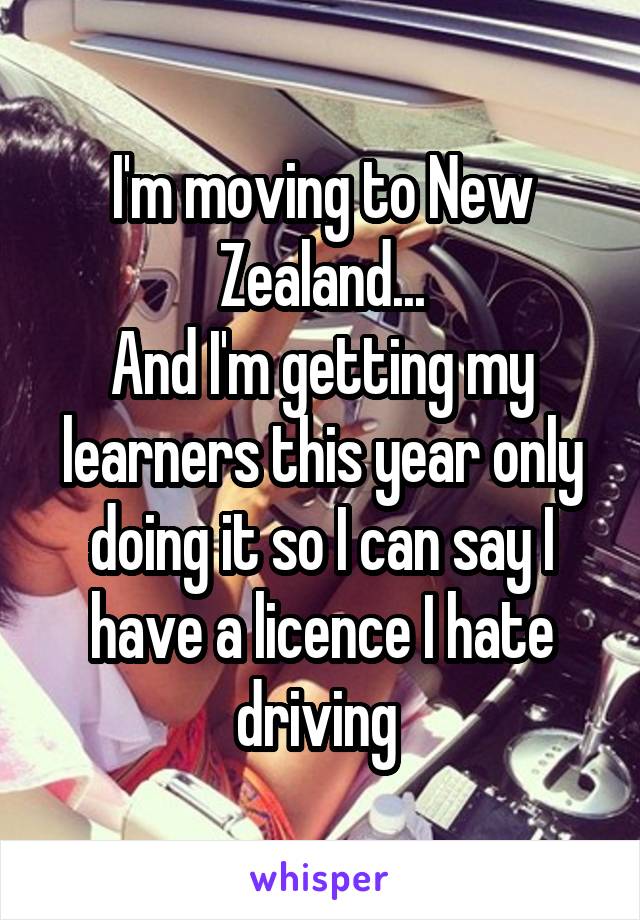 I'm moving to New Zealand...
And I'm getting my learners this year only doing it so I can say I have a licence I hate driving 