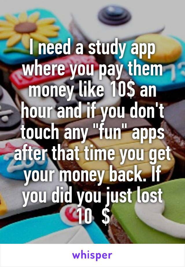 I need a study app where you pay them money like 10$ an hour and if you don't touch any "fun" apps after that time you get your money back. If you did you just lost 10  $