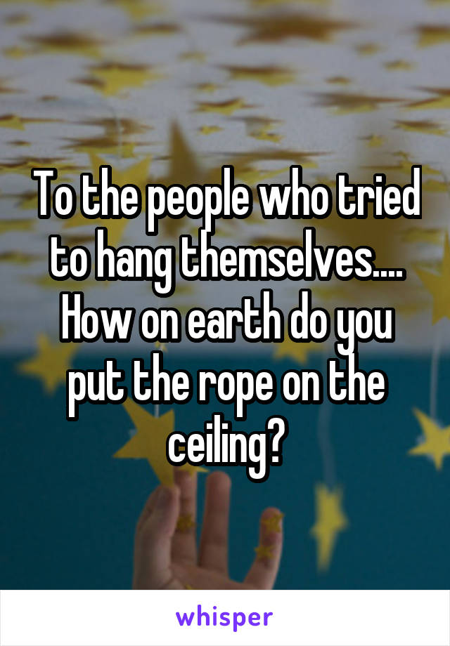 To the people who tried to hang themselves....
How on earth do you put the rope on the ceiling?