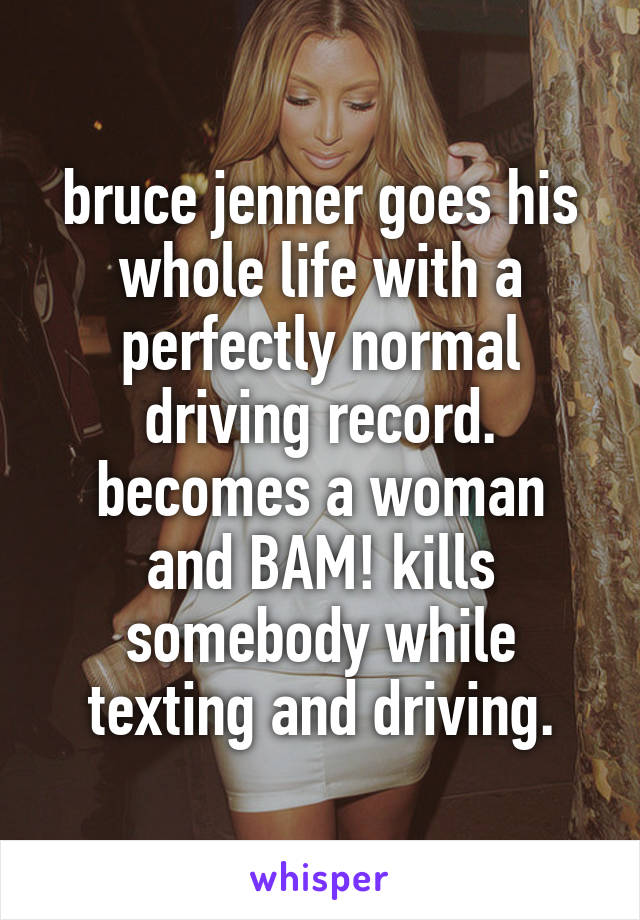 bruce jenner goes his whole life with a perfectly normal driving record.
becomes a woman and BAM! kills somebody while texting and driving.