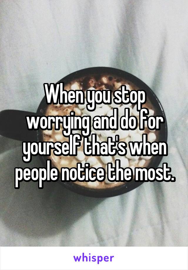 When you stop worrying and do for yourself that's when people notice the most.