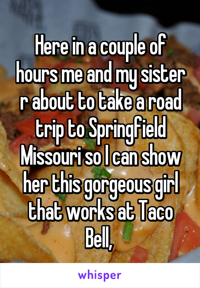 Here in a couple of hours me and my sister r about to take a road trip to Springfield Missouri so I can show her this gorgeous girl that works at Taco Bell, 