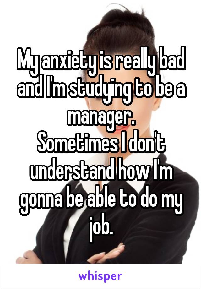 My anxiety is really bad and I'm studying to be a manager.
Sometimes I don't understand how I'm gonna be able to do my job.