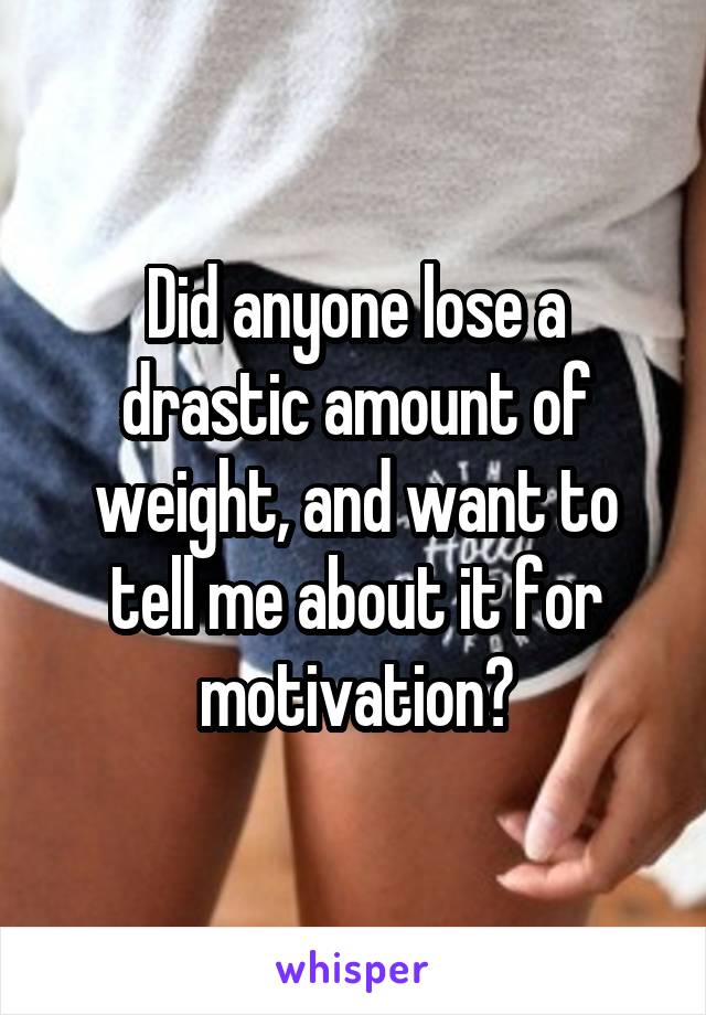 Did anyone lose a drastic amount of weight, and want to tell me about it for motivation?