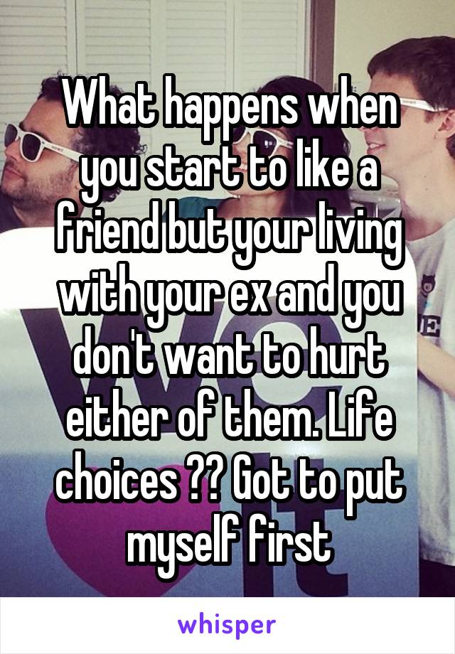 What happens when you start to like a friend but your living with your ex and you don't want to hurt either of them. Life choices ?? Got to put myself first