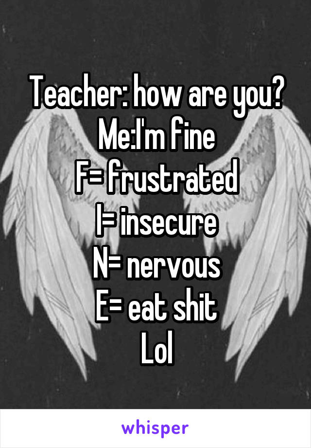 Teacher: how are you?
Me:I'm fine
F= frustrated
I= insecure
N= nervous
E= eat shit
Lol