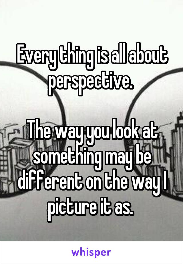 Every thing is all about perspective. 

The way you look at something may be different on the way I picture it as. 