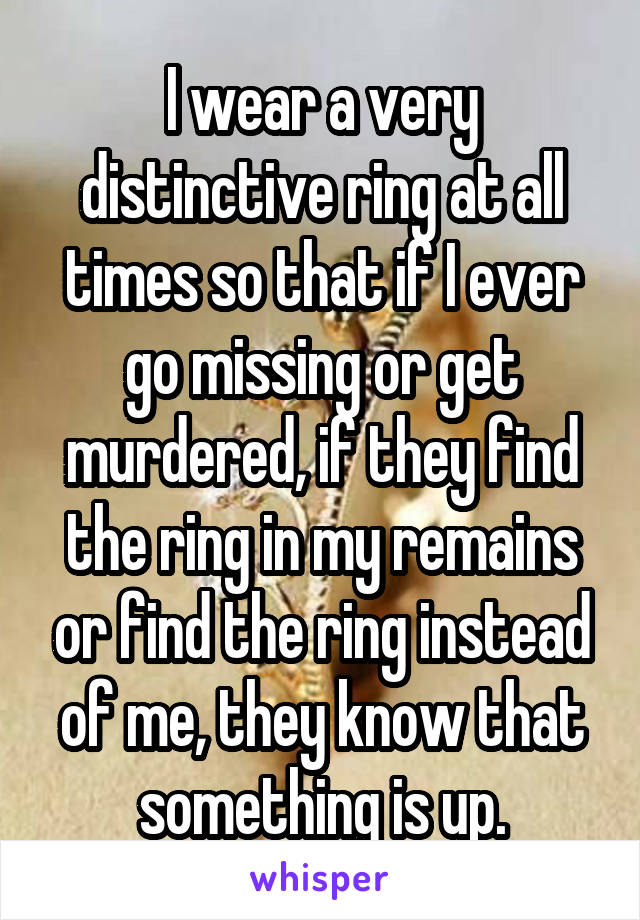 I wear a very distinctive ring at all times so that if I ever go missing or get murdered, if they find the ring in my remains or find the ring instead of me, they know that something is up.