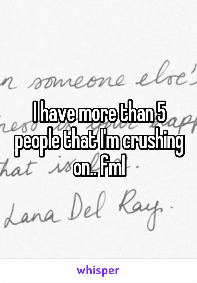 I have more than 5 people that I'm crushing on.. fml