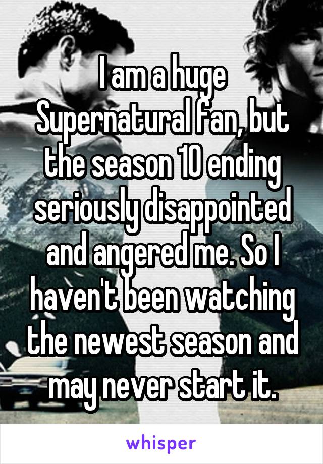 I am a huge Supernatural fan, but the season 10 ending seriously disappointed and angered me. So I haven't been watching the newest season and may never start it.