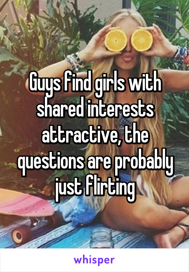 Guys find girls with shared interests attractive, the questions are probably just flirting