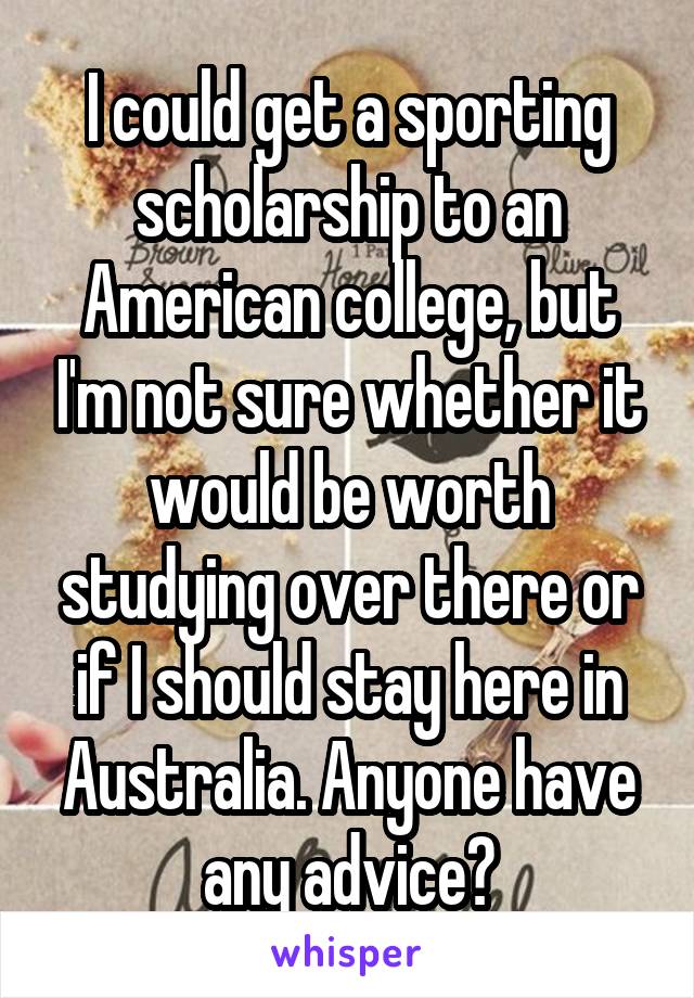 I could get a sporting scholarship to an American college, but I'm not sure whether it would be worth studying over there or if I should stay here in Australia. Anyone have any advice?