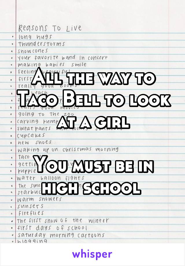 All the way to Taco Bell to look at a girl

You must be in high school 