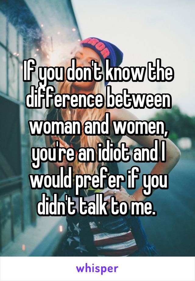 If you don't know the difference between woman and women, you're an idiot and I would prefer if you didn't talk to me. 